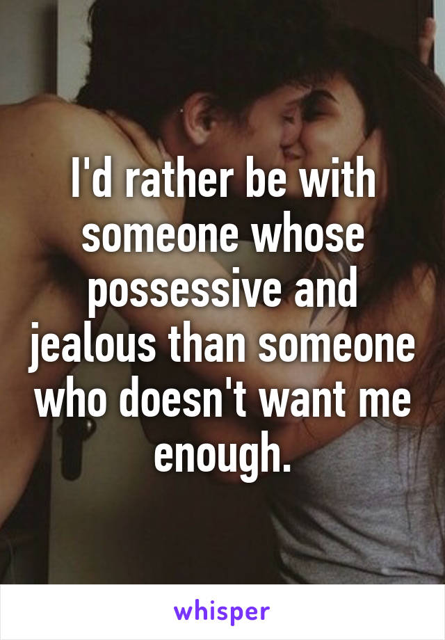 I'd rather be with someone whose possessive and jealous than someone who doesn't want me enough.