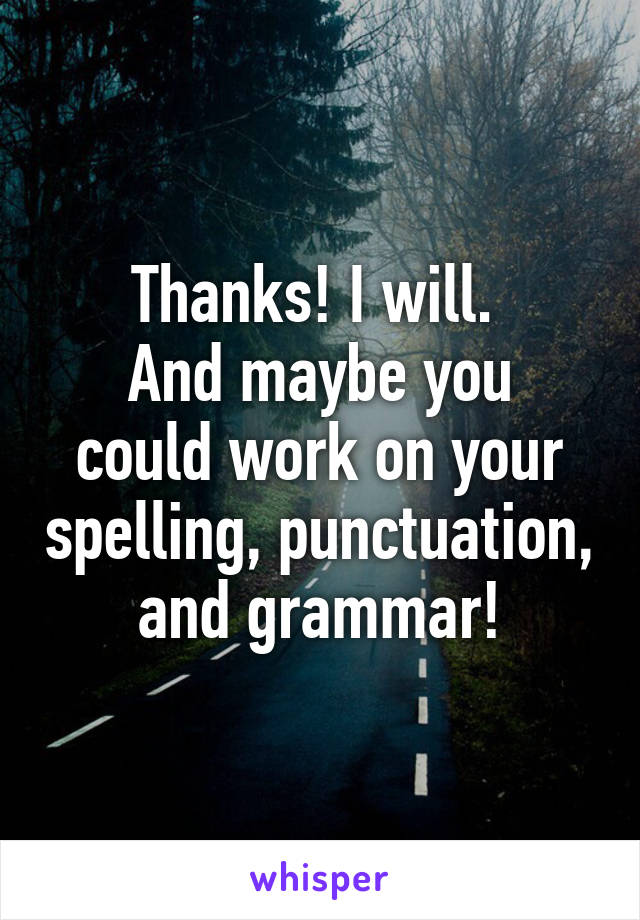 Thanks! I will. 
And maybe you could work on your spelling, punctuation, and grammar!