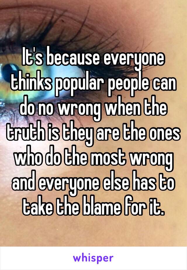 It's because everyone thinks popular people can do no wrong when the truth is they are the ones who do the most wrong and everyone else has to take the blame for it.