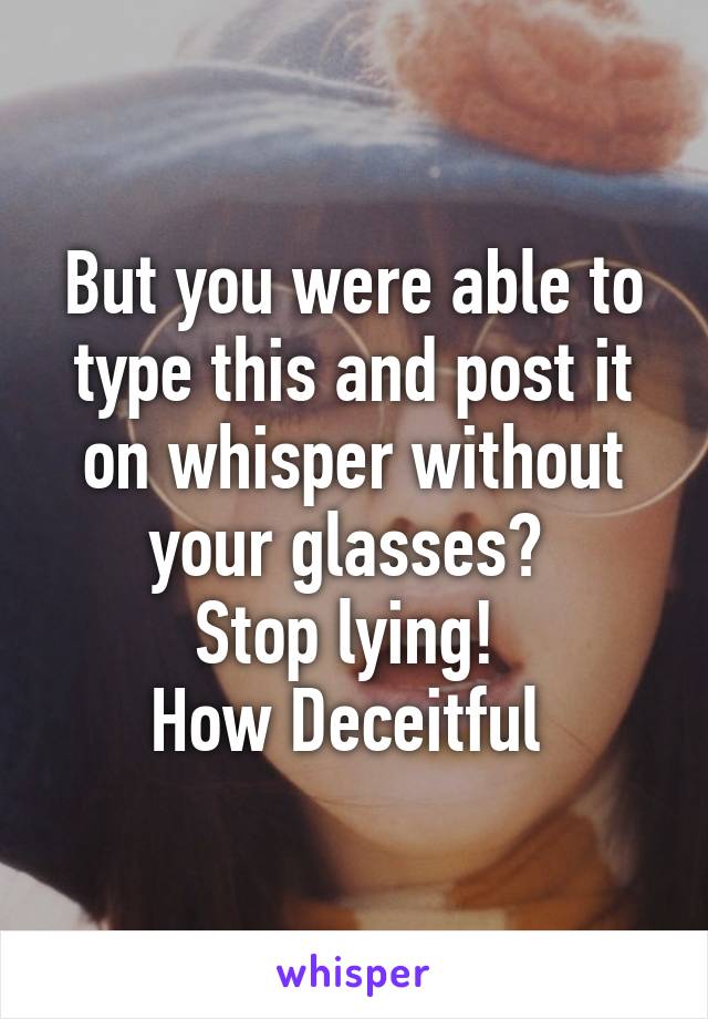 But you were able to type this and post it on whisper without your glasses? 
Stop lying! 
How Deceitful 