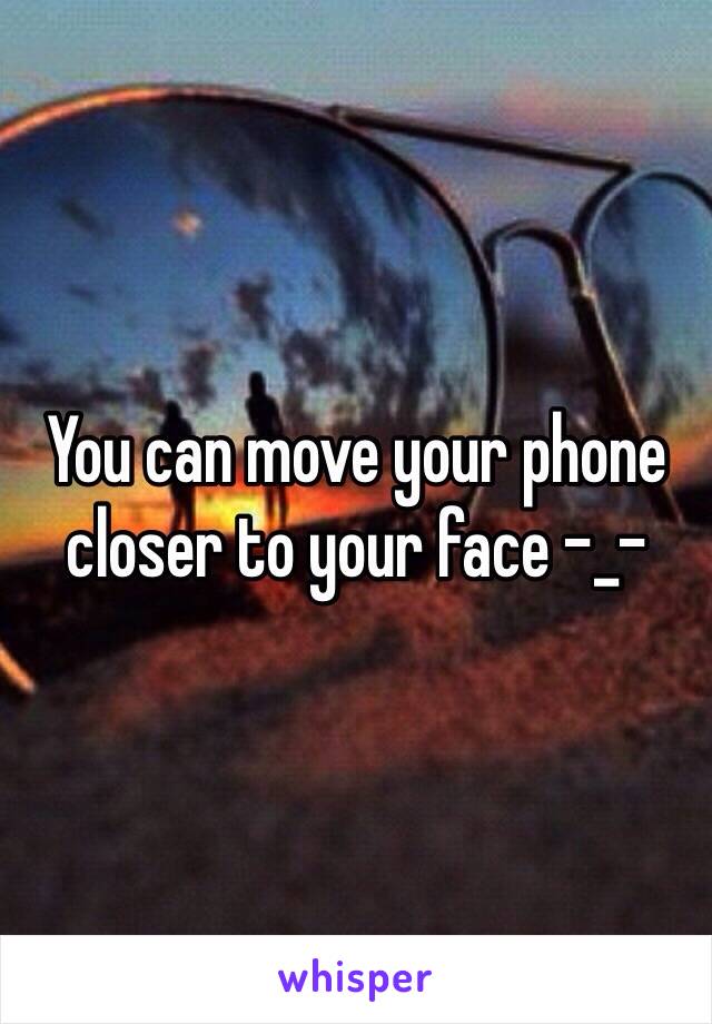 You can move your phone closer to your face -_-