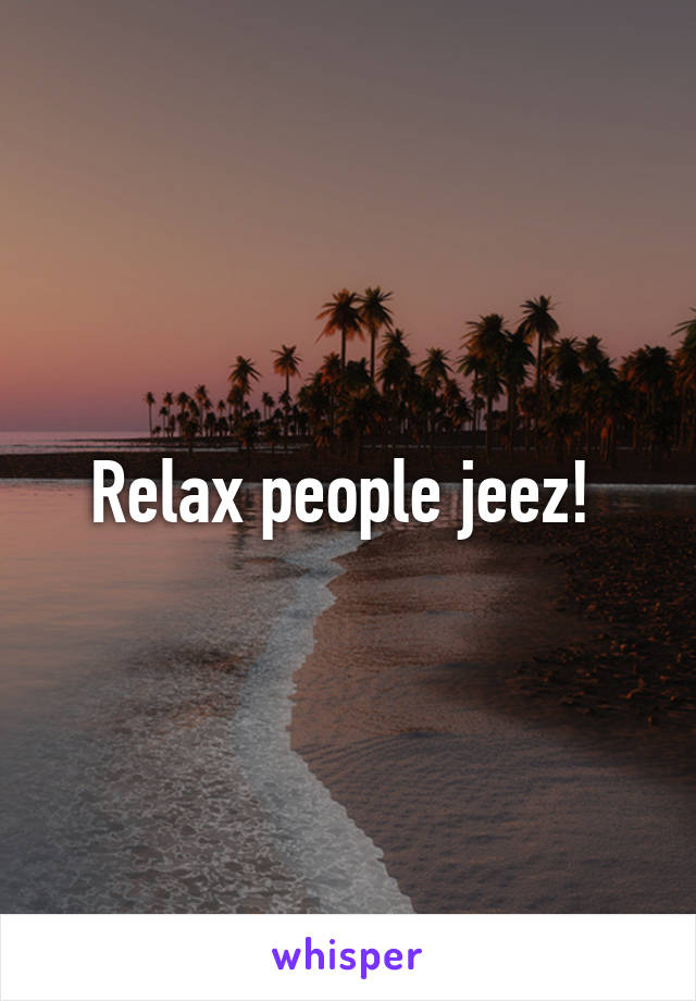 Relax people jeez! 