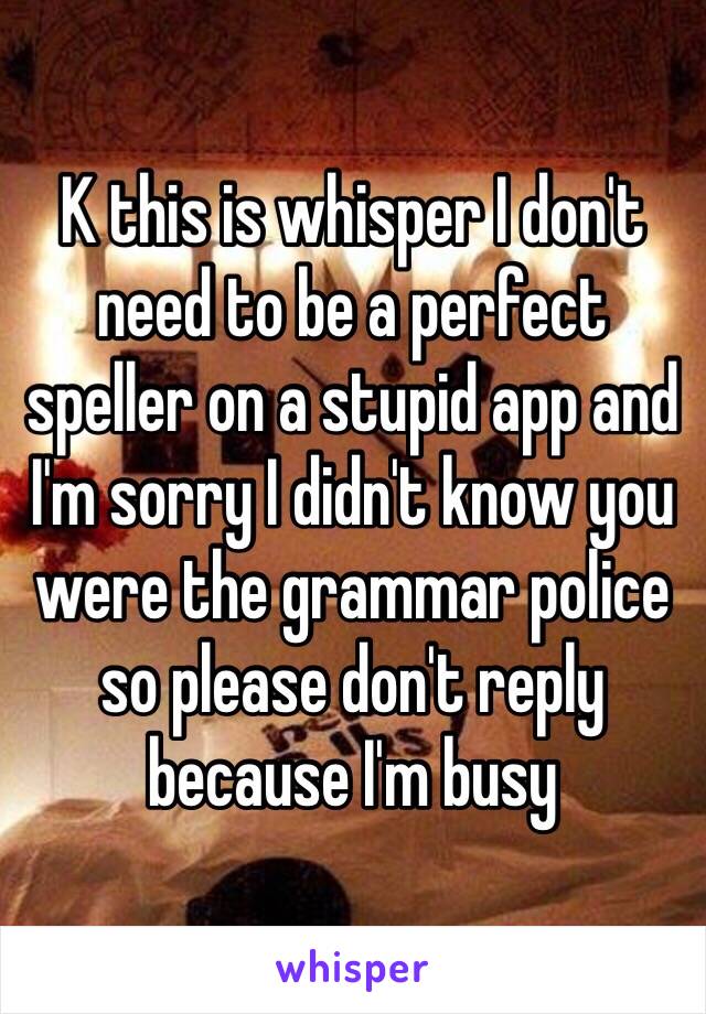 K this is whisper I don't need to be a perfect speller on a stupid app and I'm sorry I didn't know you were the grammar police so please don't reply because I'm busy