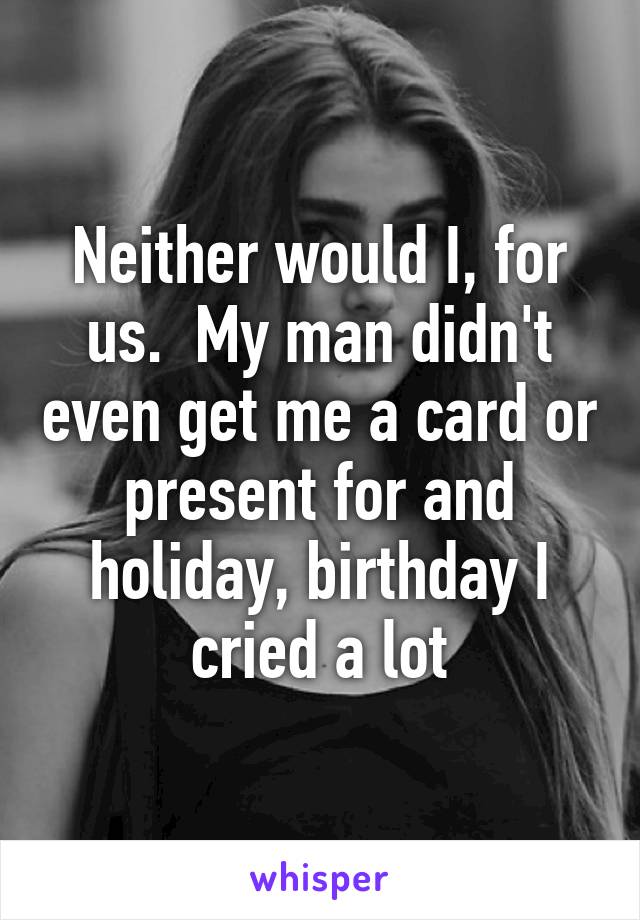 Neither would I, for us.  My man didn't even get me a card or present for and holiday, birthday I cried a lot