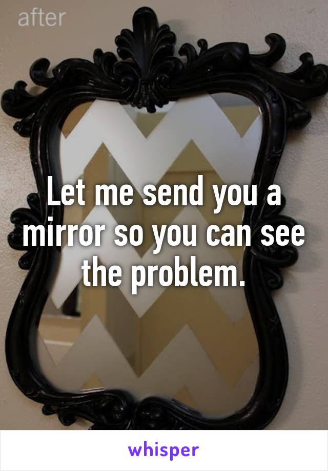 Let me send you a mirror so you can see the problem.