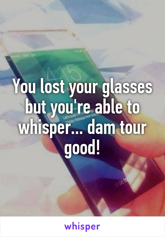 You lost your glasses but you're able to whisper... dam tour good!