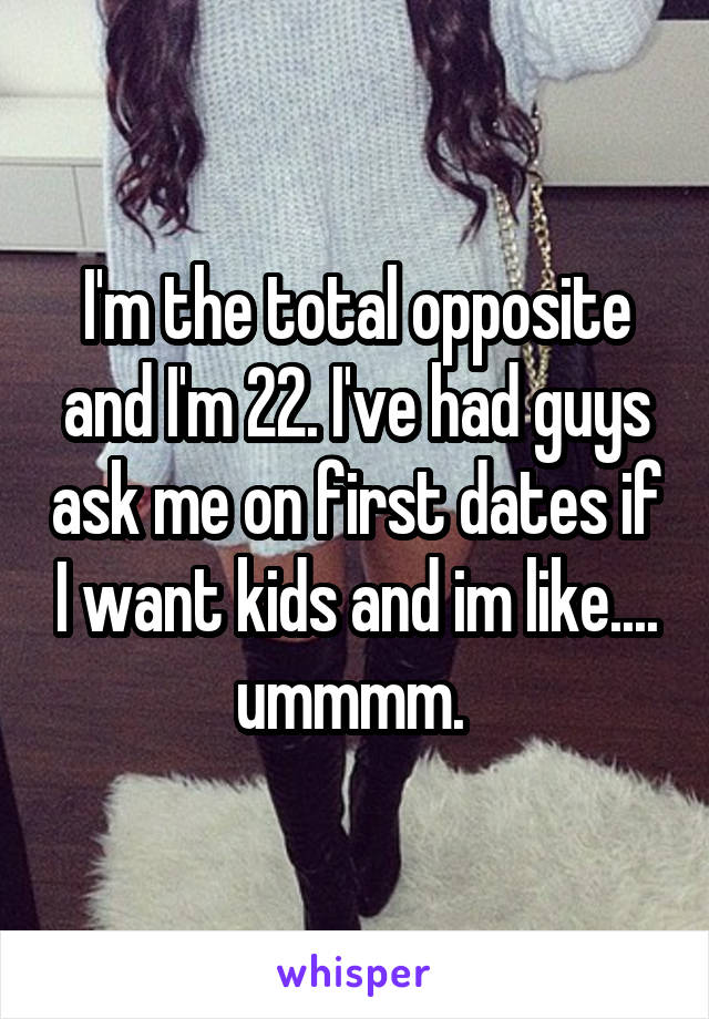 I'm the total opposite and I'm 22. I've had guys ask me on first dates if I want kids and im like.... ummmm. 