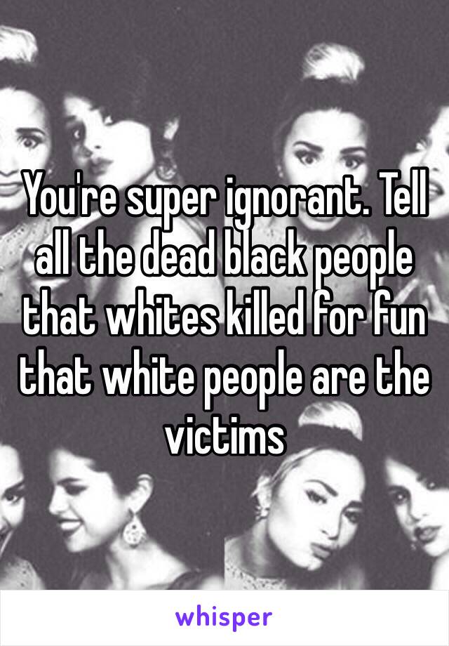 You're super ignorant. Tell all the dead black people that whites killed for fun that white people are the victims 