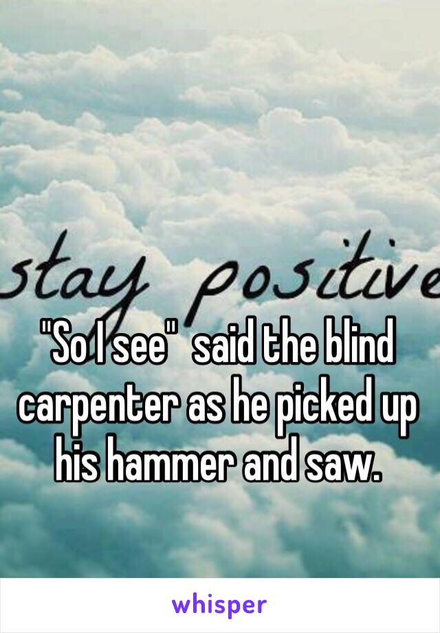 "So I see"  said the blind carpenter as he picked up his hammer and saw.