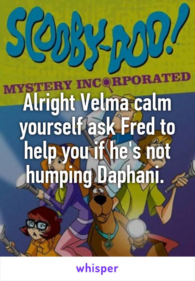 Alright Velma calm yourself ask Fred to help you if he's not humping Daphani. 