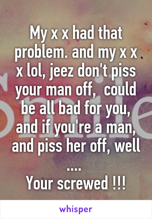 My x x had that problem. and my x x x lol, jeez don't piss your man off,  could be all bad for you, and if you're a man, and piss her off, well .... 
Your screwed !!!