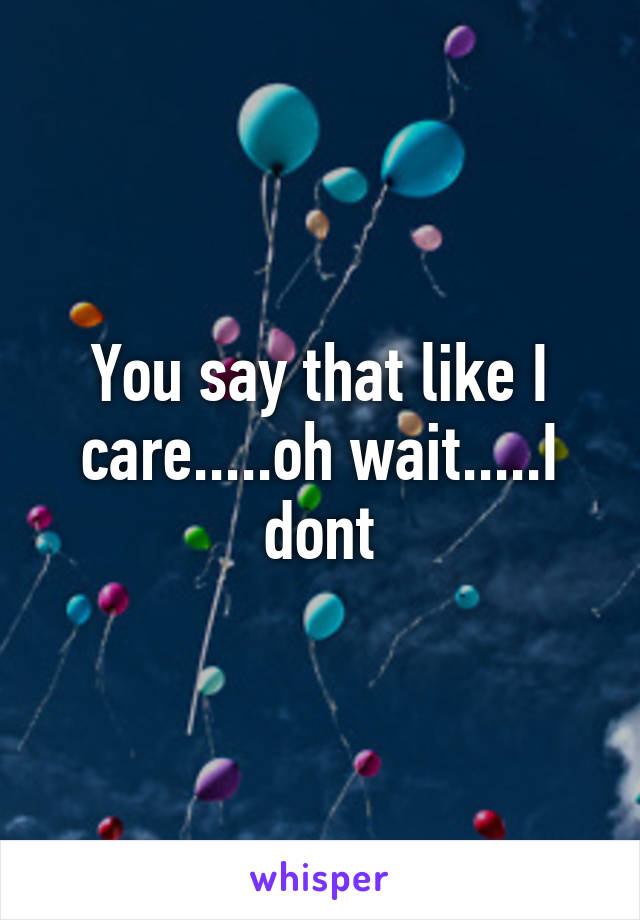 You say that like I care.....oh wait.....I dont