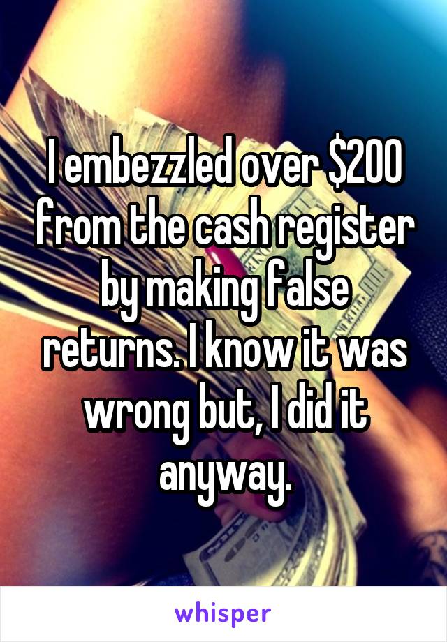 I embezzled over $200 from the cash register by making false returns. I know it was wrong but, I did it anyway.