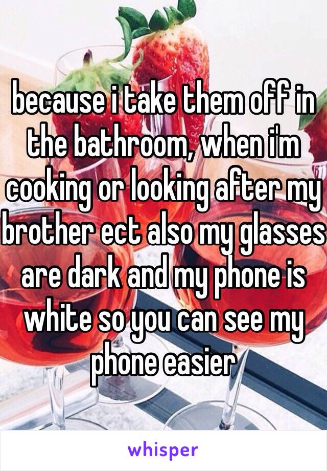 because i take them off in the bathroom, when i'm cooking or looking after my brother ect also my glasses are dark and my phone is white so you can see my phone easier 