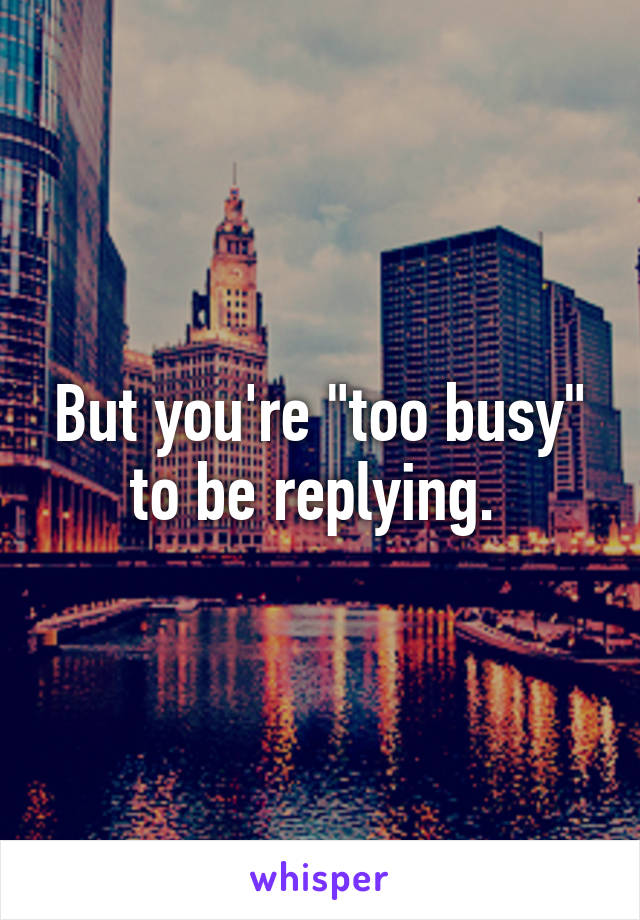 But you're "too busy" to be replying. 