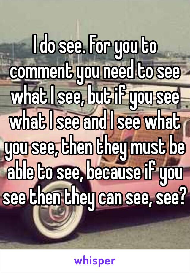 I do see. For you to comment you need to see what I see, but if you see what I see and I see what you see, then they must be able to see, because if you see then they can see, see? 