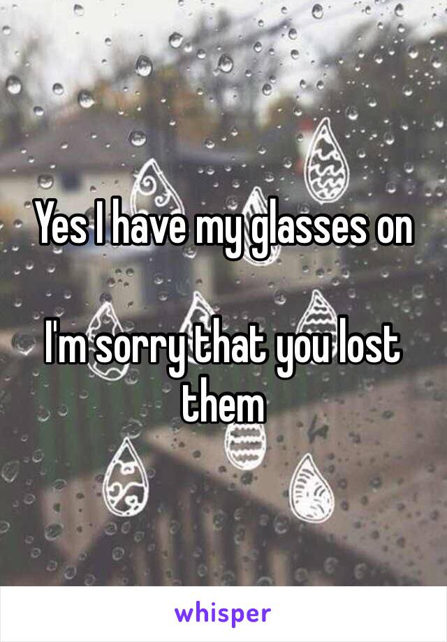 Yes I have my glasses on 

I'm sorry that you lost them