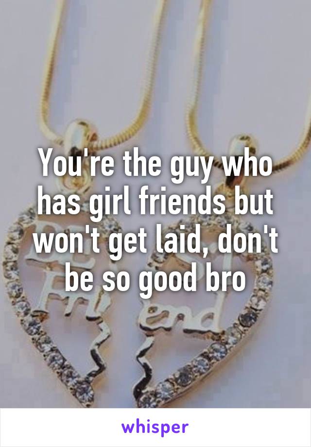 You're the guy who has girl friends but won't get laid, don't be so good bro