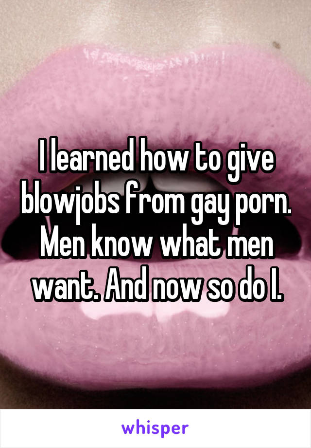 I learned how to give blowjobs from gay porn. Men know what men want. And now so do I.