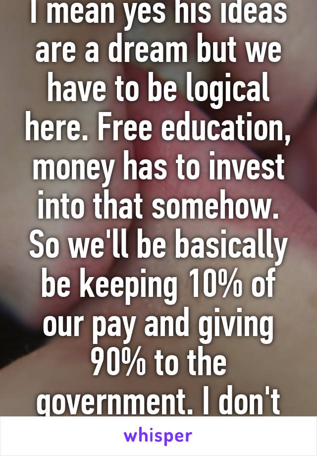 I mean yes his ideas are a dream but we have to be logical here. Free education, money has to invest into that somehow. So we'll be basically be keeping 10% of our pay and giving 90% to the government. I don't find that so fair...