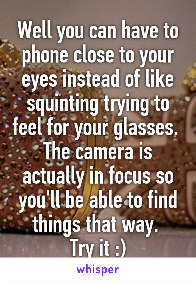 Well you can have to phone close to your eyes instead of like squinting trying to feel for your glasses. 
The camera is actually in focus so you'll be able to find things that way. 
Try it :)