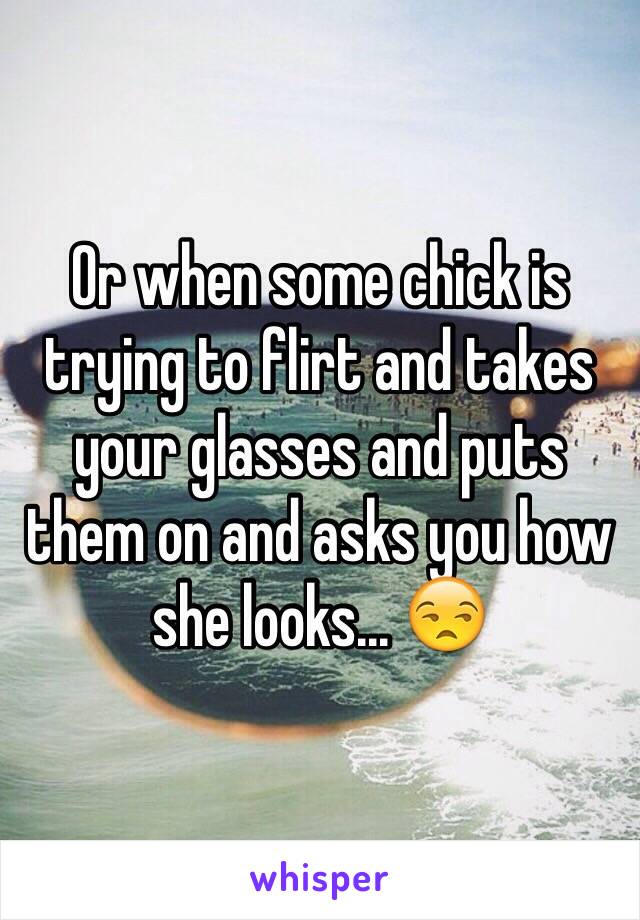 Or when some chick is trying to flirt and takes your glasses and puts them on and asks you how she looks... 😒