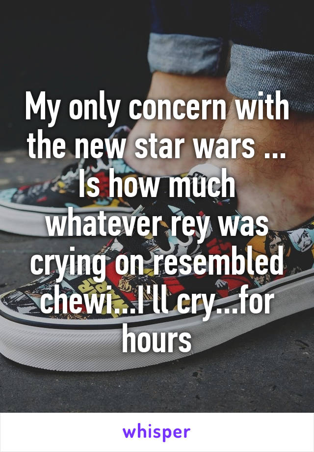 My only concern with the new star wars ... Is how much whatever rey was crying on resembled chewi...I'll cry...for hours