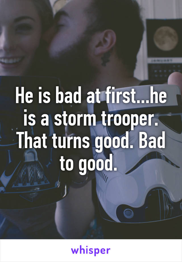 He is bad at first...he is a storm trooper. That turns good. Bad to good. 