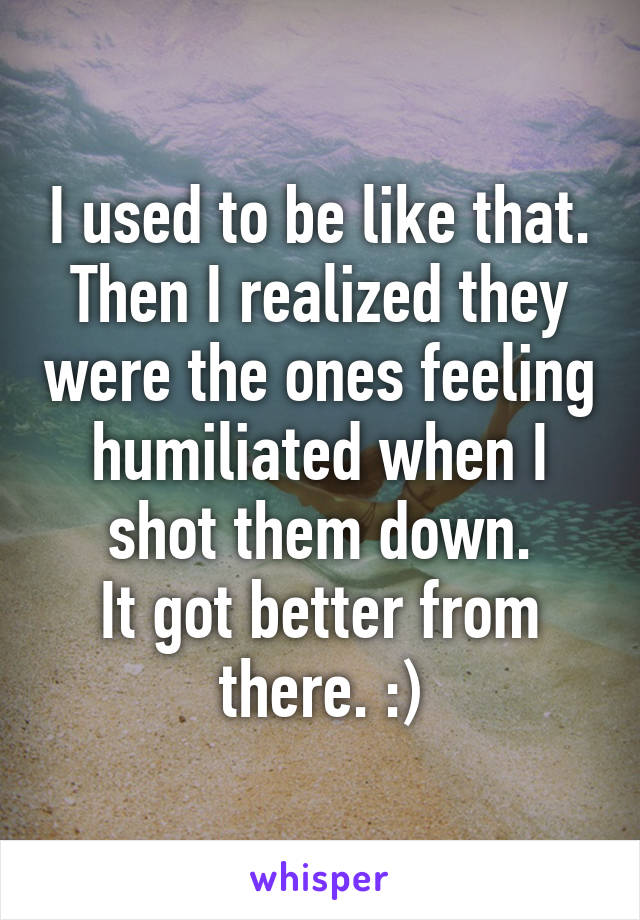 I used to be like that.
Then I realized they were the ones feeling humiliated when I shot them down.
It got better from there. :)