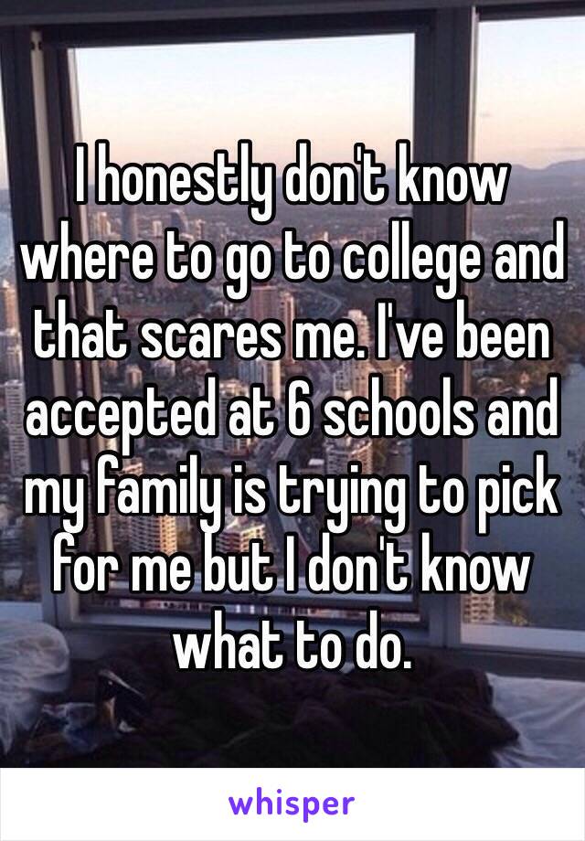 I honestly don't know where to go to college and that scares me. I've been accepted at 6 schools and my family is trying to pick for me but I don't know what to do. 