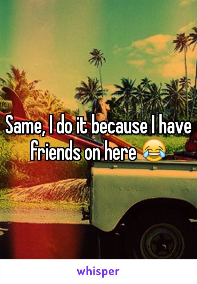 Same, I do it because I have friends on here 😂