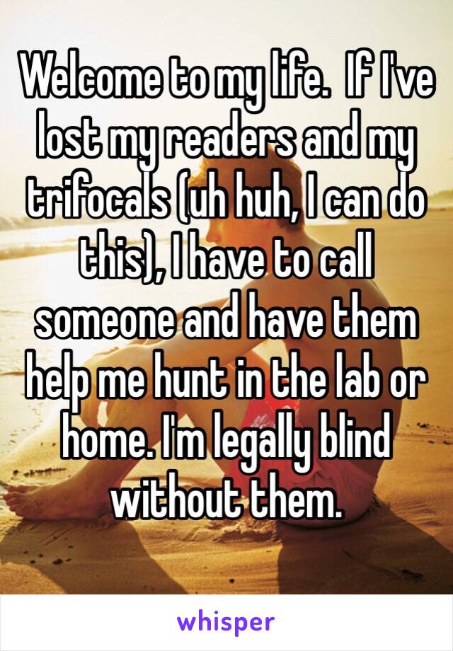 Welcome to my life.  If I've lost my readers and my trifocals (uh huh, I can do this), I have to call someone and have them help me hunt in the lab or home. I'm legally blind without them. 
