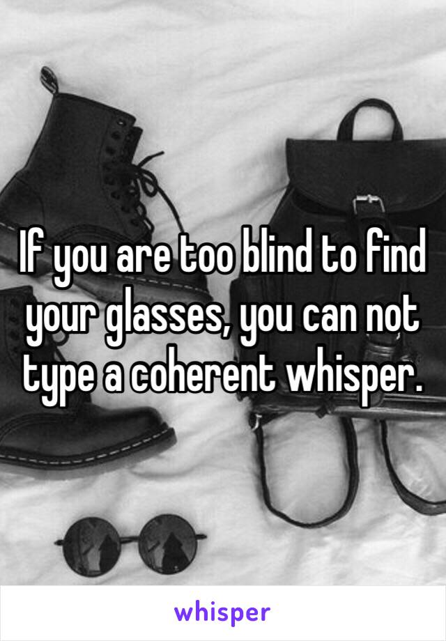 If you are too blind to find your glasses, you can not type a coherent whisper.