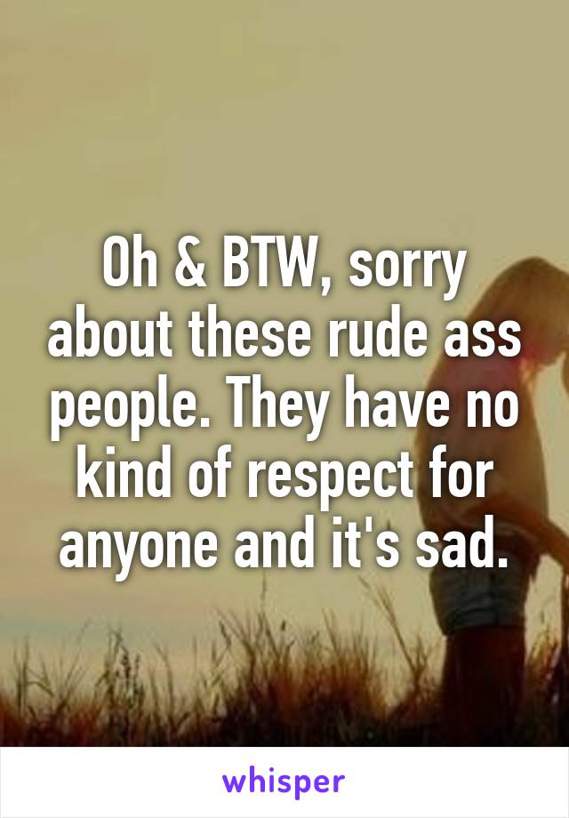 Oh & BTW, sorry about these rude ass people. They have no kind of respect for anyone and it's sad.