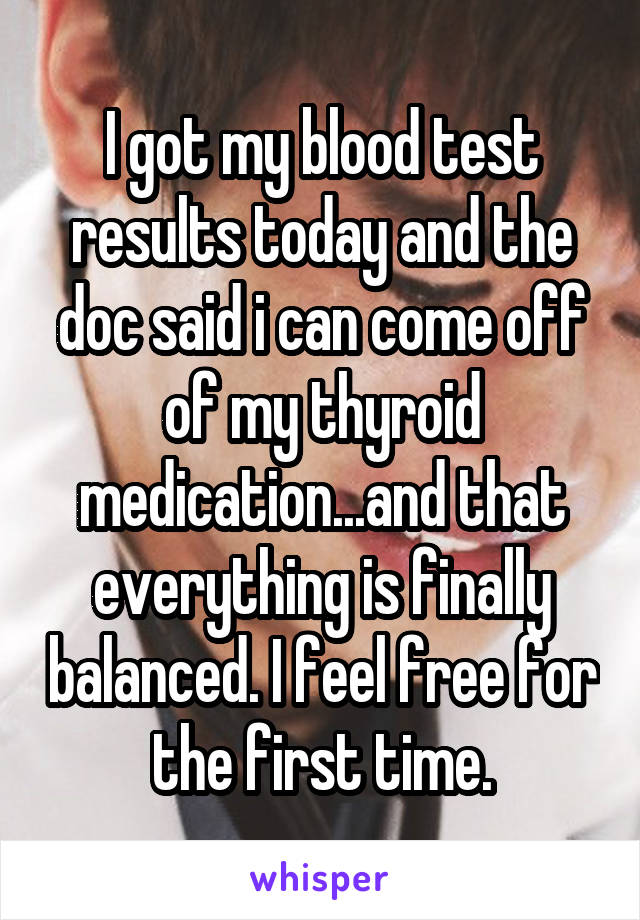 I got my blood test results today and the doc said i can come off of my thyroid medication...and that everything is finally balanced. I feel free for the first time.