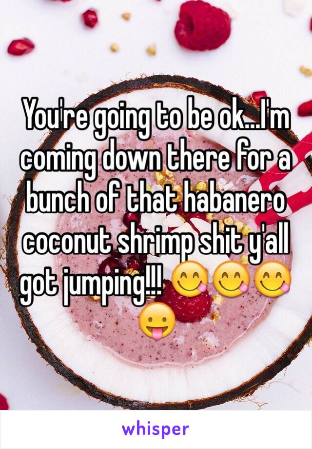 You're going to be ok...I'm coming down there for a bunch of that habanero coconut shrimp shit y'all got jumping!!! 😋😋😋😛