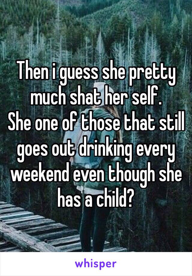 Then i guess she pretty much shat her self. 
She one of those that still goes out drinking every weekend even though she has a child?