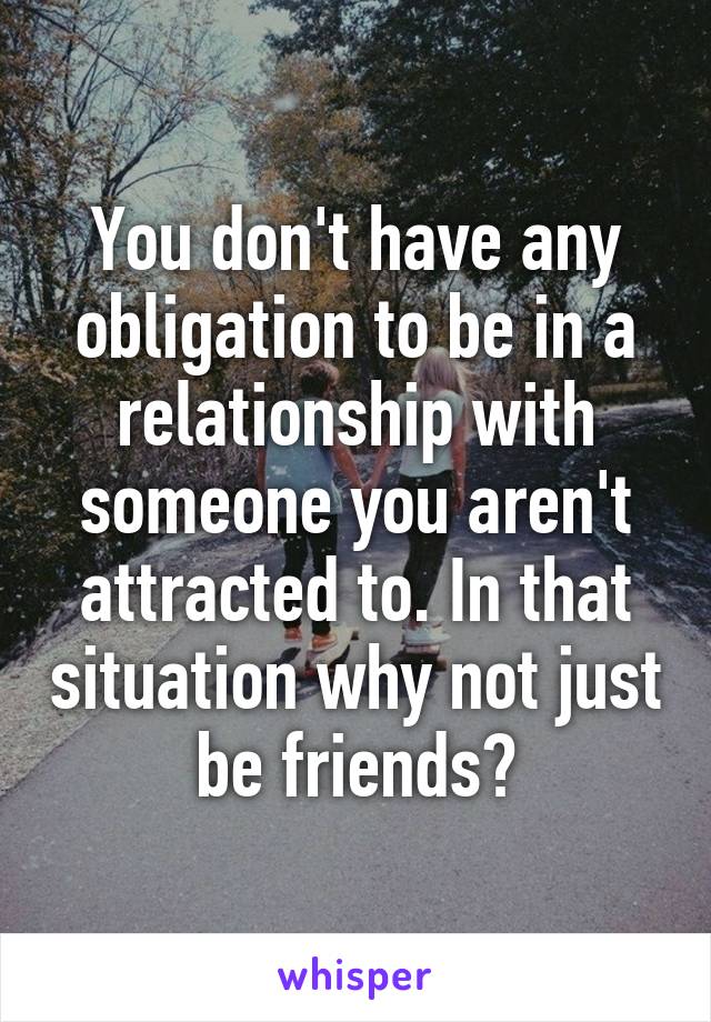 You don't have any obligation to be in a relationship with someone you aren't attracted to. In that situation why not just be friends?