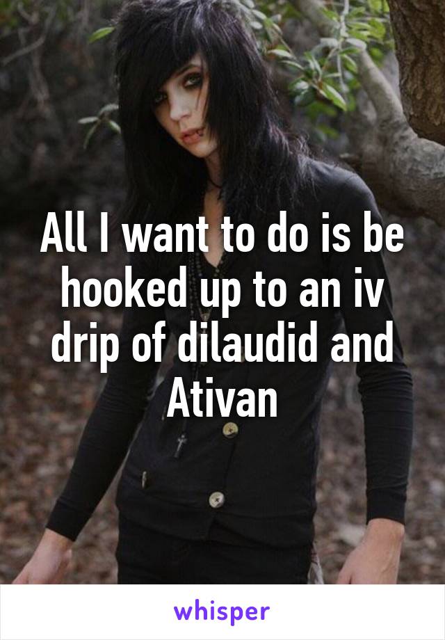 All I want to do is be hooked up to an iv drip of dilaudid and Ativan