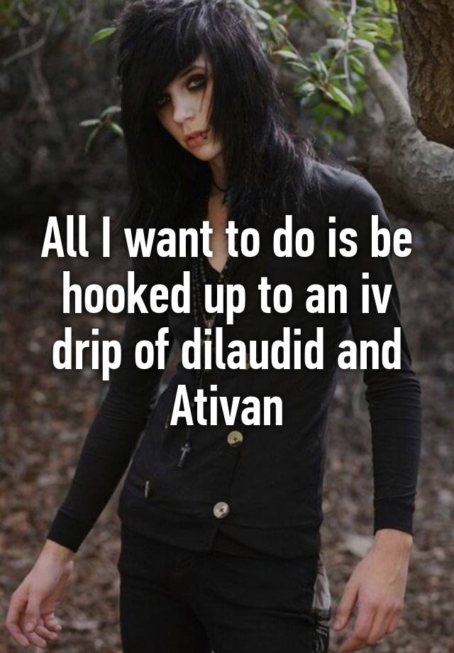 All I want to do is be hooked up to an iv drip of dilaudid and Ativan