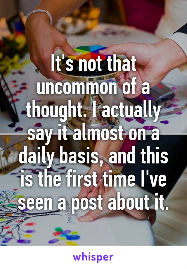 It's not that uncommon of a thought. I actually say it almost on a daily basis, and this is the first time I've seen a post about it.