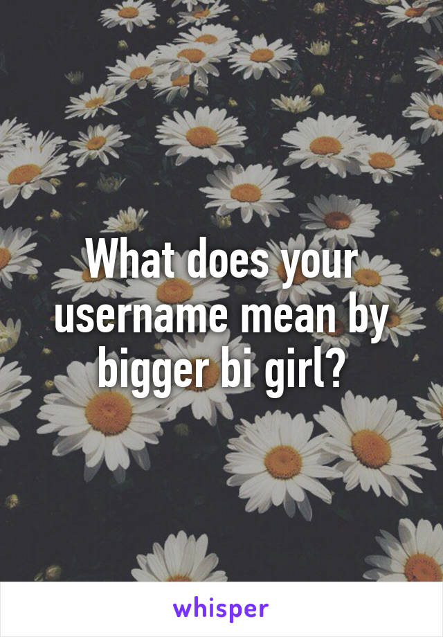 What does your username mean by bigger bi girl?