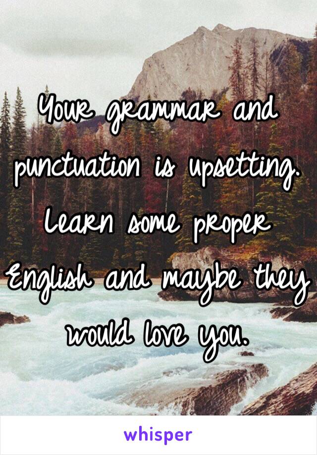 Your grammar and punctuation is upsetting. Learn some proper English and maybe they would love you. 