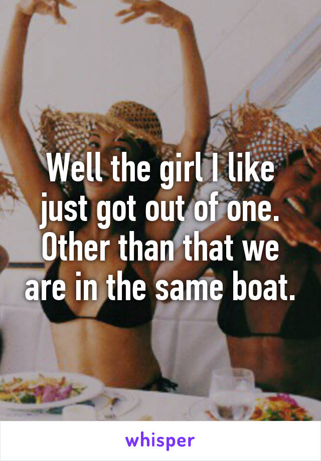Well the girl I like just got out of one. Other than that we are in the same boat.