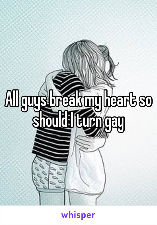 All guys break my heart so should I turn gay