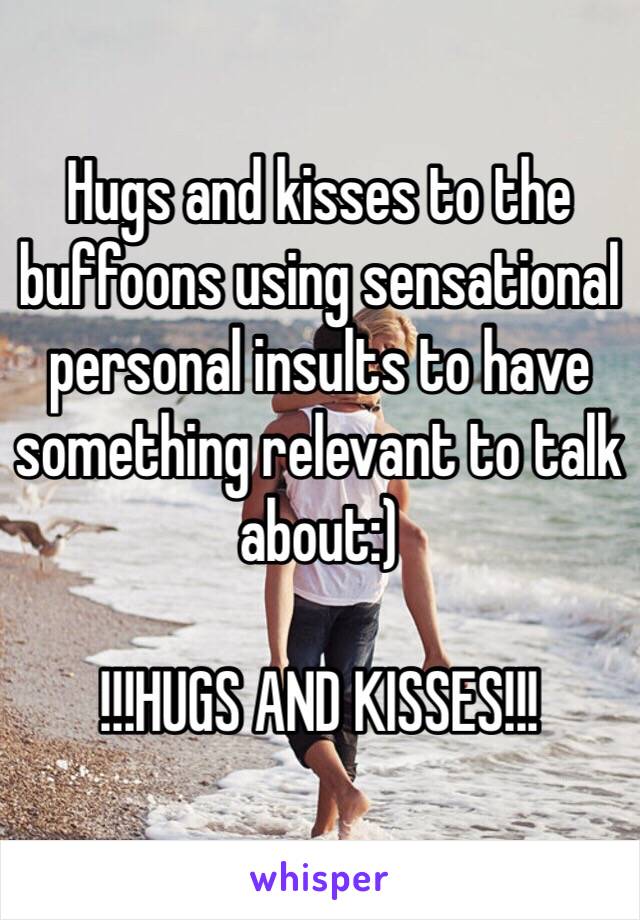 Hugs and kisses to the buffoons using sensational personal insults to have something relevant to talk about:)

!!!HUGS AND KISSES!!!