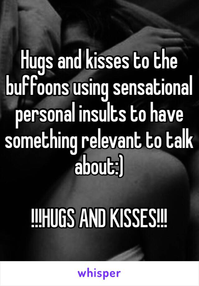 Hugs and kisses to the buffoons using sensational personal insults to have something relevant to talk about:)

!!!HUGS AND KISSES!!!