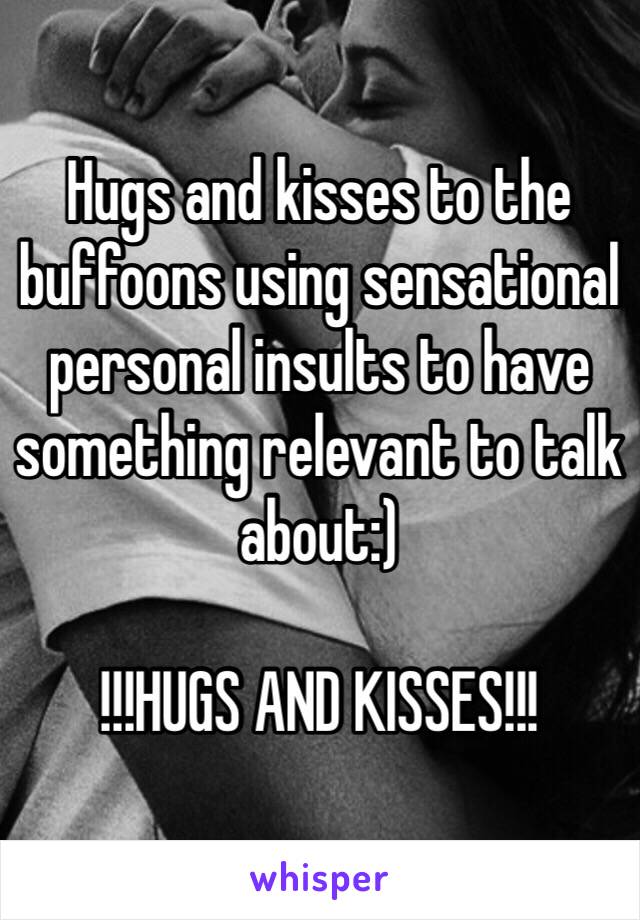 Hugs and kisses to the buffoons using sensational personal insults to have something relevant to talk about:)

!!!HUGS AND KISSES!!!