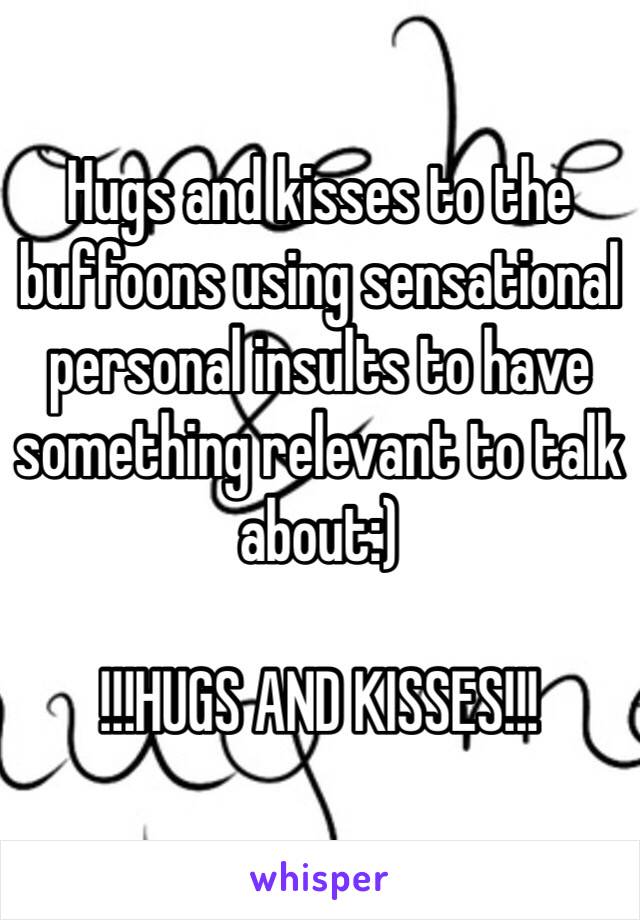 Hugs and kisses to the buffoons using sensational personal insults to have something relevant to talk about:)

!!!HUGS AND KISSES!!!