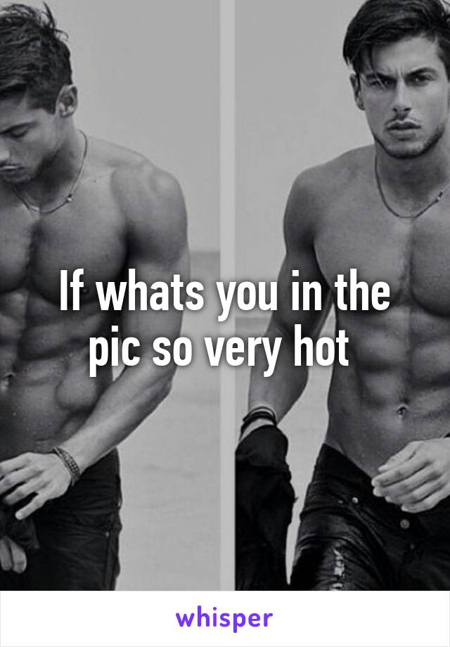 If whats you in the pic so very hot 